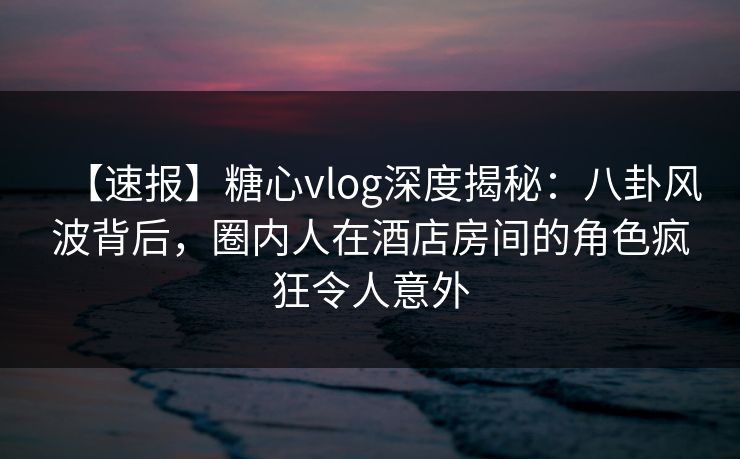 【速报】糖心vlog深度揭秘：八卦风波背后，圈内人在酒店房间的角色疯狂令人意外