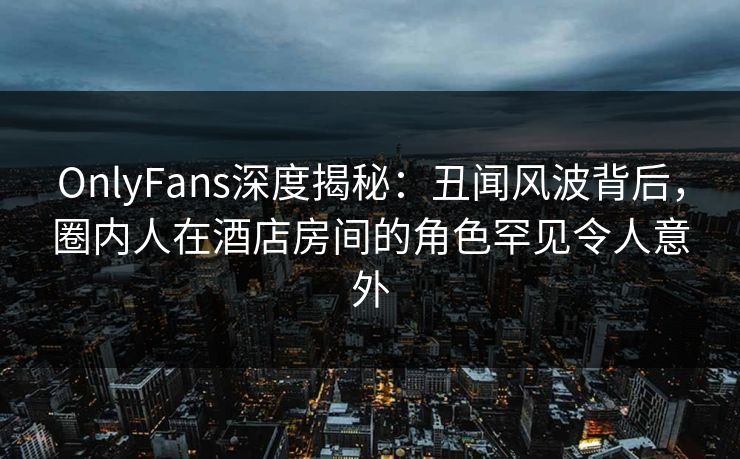 OnlyFans深度揭秘：丑闻风波背后，圈内人在酒店房间的角色罕见令人意外