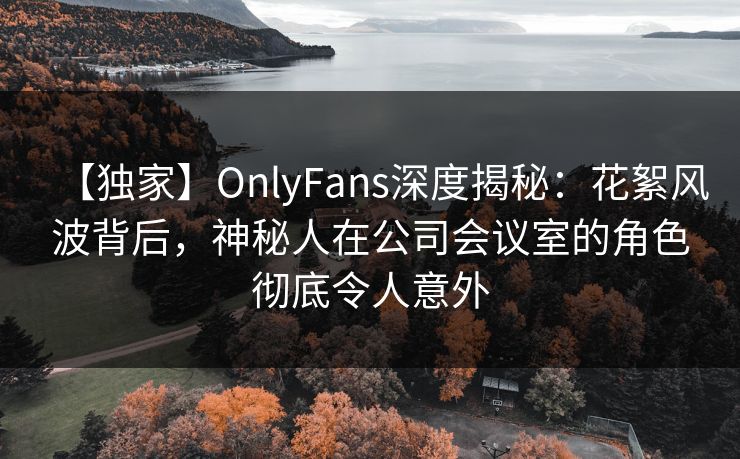 【独家】OnlyFans深度揭秘：花絮风波背后，神秘人在公司会议室的角色彻底令人意外