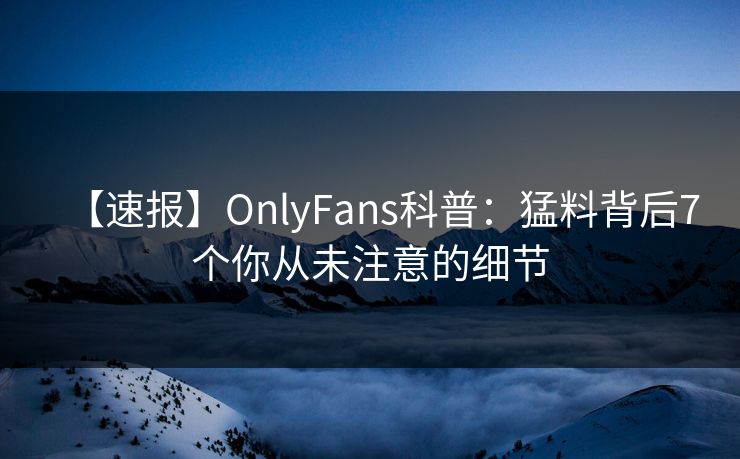 【速报】OnlyFans科普：猛料背后7个你从未注意的细节