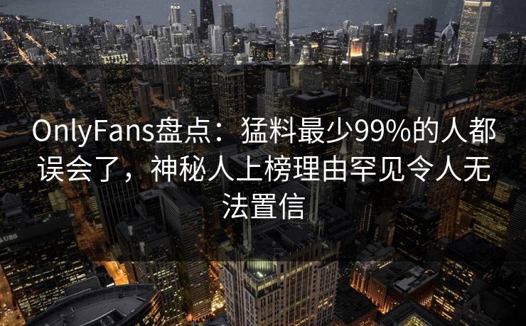OnlyFans盘点：猛料最少99%的人都误会了，神秘人上榜理由罕见令人无法置信