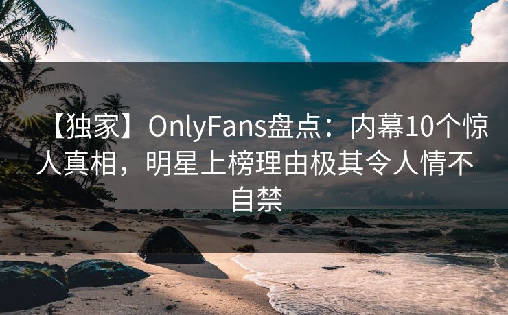 【独家】OnlyFans盘点：内幕10个惊人真相，明星上榜理由极其令人情不自禁