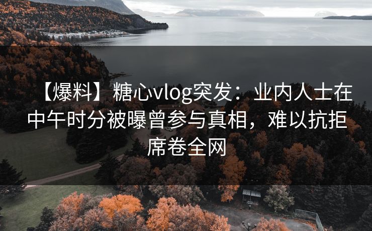 【爆料】糖心vlog突发：业内人士在中午时分被曝曾参与真相，难以抗拒席卷全网