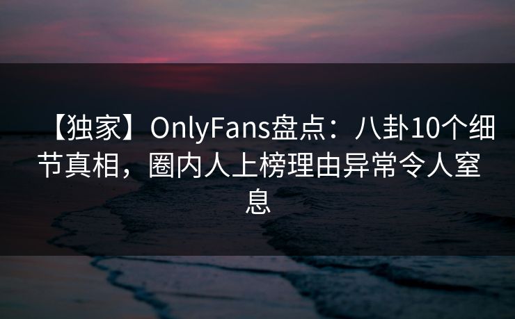 【独家】OnlyFans盘点：八卦10个细节真相，圈内人上榜理由异常令人窒息