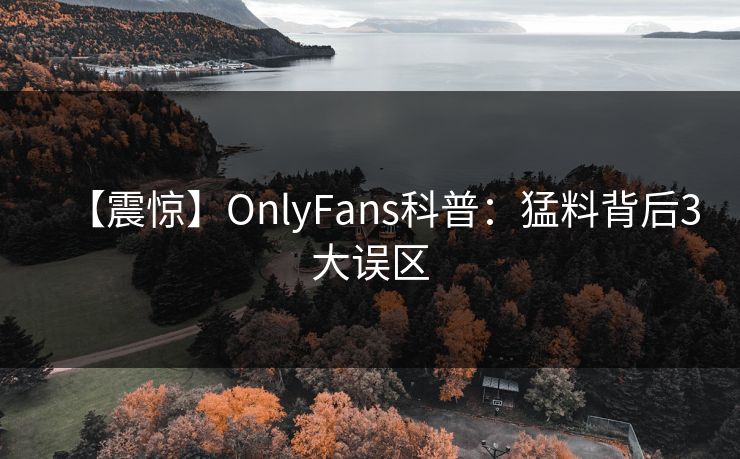 【震惊】OnlyFans科普：猛料背后3大误区