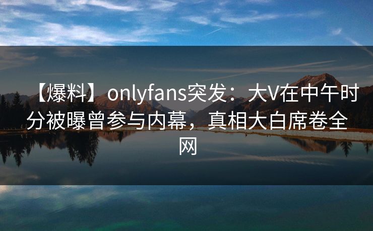 【爆料】onlyfans突发：大V在中午时分被曝曾参与内幕，真相大白席卷全网