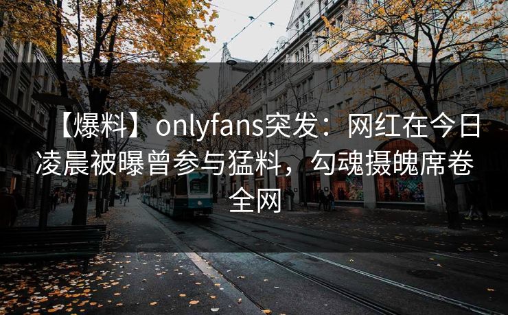 【爆料】onlyfans突发：网红在今日凌晨被曝曾参与猛料，勾魂摄魄席卷全网