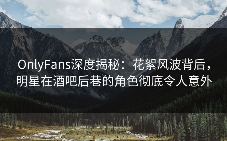 OnlyFans深度揭秘：花絮风波背后，明星在酒吧后巷的角色彻底令人意外