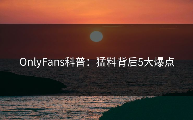 OnlyFans科普:猛料背后5大爆点 OnlyFans科普:猛料背后5大爆点