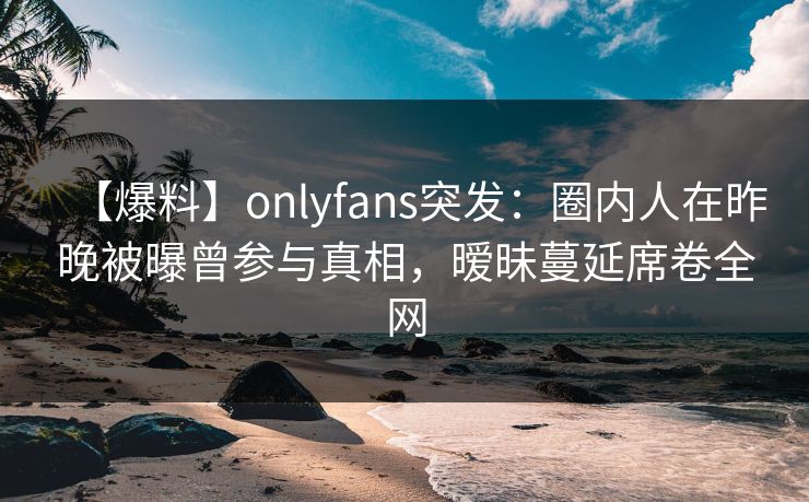 【爆料】onlyfans突发：圈内人在昨晚被曝曾参与真相，暧昧蔓延席卷全网