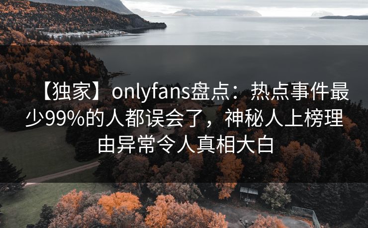 【独家】onlyfans盘点：热点事件最少99%的人都误会了，神秘人上榜理由异常令人真相大白
