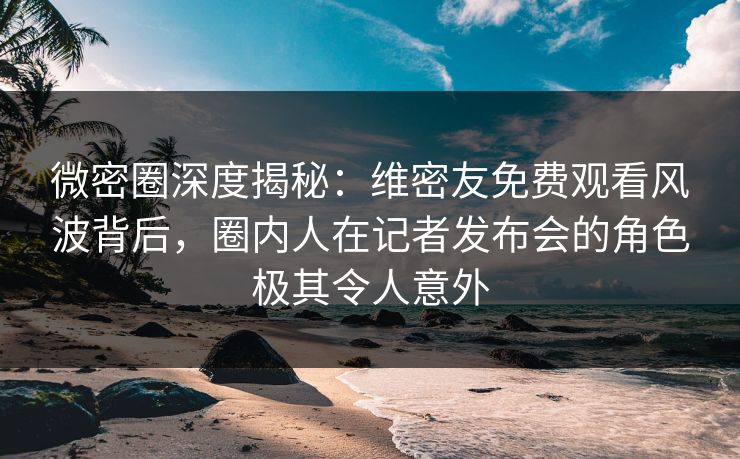 微密圈深度揭秘：维密友免费观看风波背后，圈内人在记者发布会的角色极其令人意外