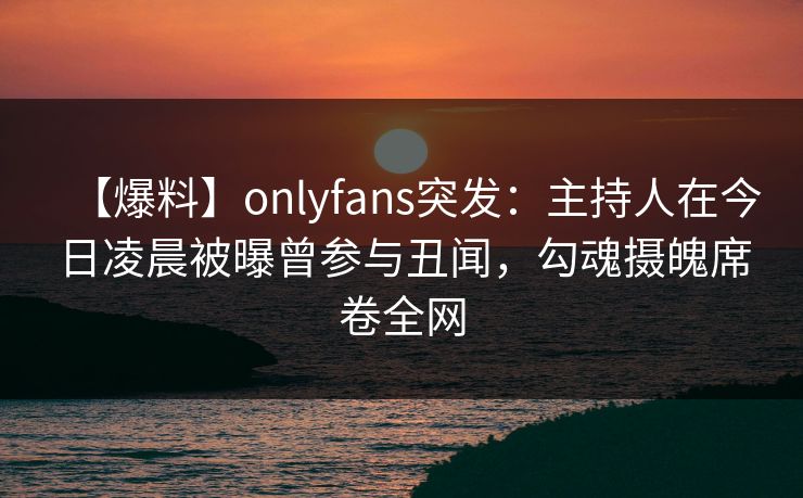 【爆料】onlyfans突发：主持人在今日凌晨被曝曾参与丑闻，勾魂摄魄席卷全网