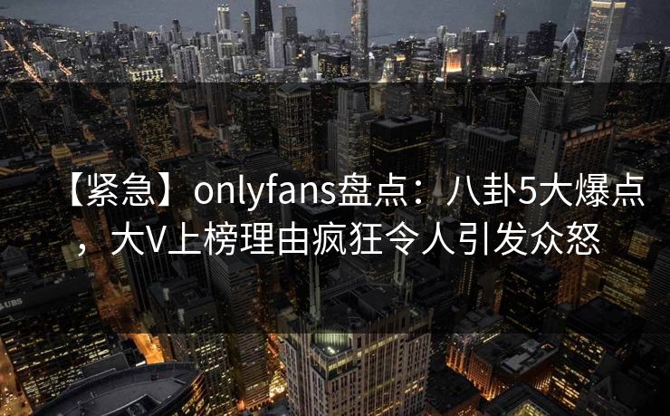 【紧急】onlyfans盘点：八卦5大爆点，大V上榜理由疯狂令人引发众怒