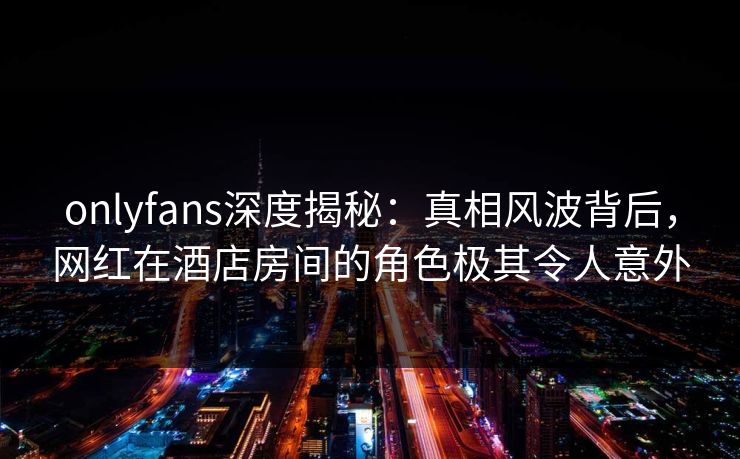 onlyfans深度揭秘：真相风波背后，网红在酒店房间的角色极其令人意外
