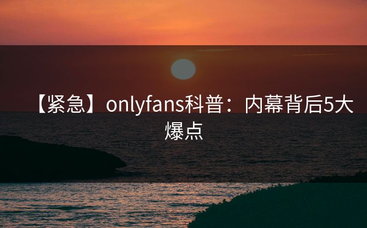 【紧急】onlyfans科普:内幕背后5大爆点