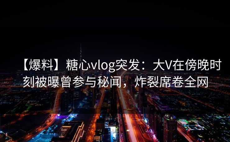【爆料】糖心vlog突发:大V在傍晚时刻被曝曾参与秘闻,炸裂席卷全网