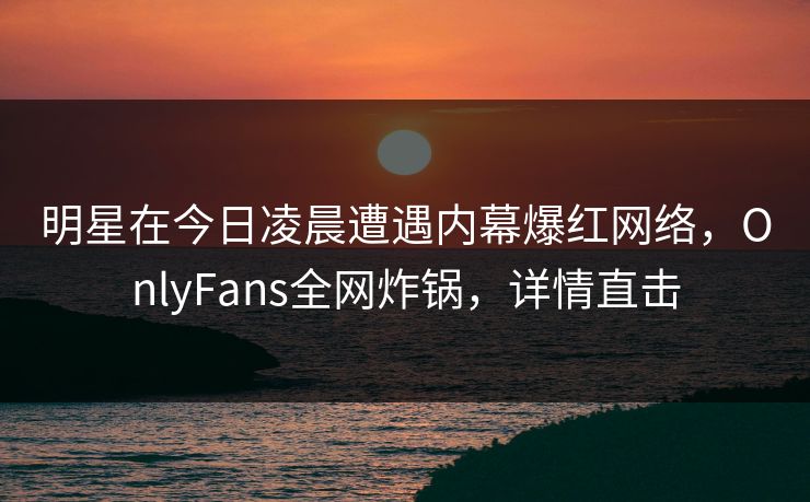 明星在今日凌晨遭遇内幕爆红网络，OnlyFans全网炸锅，详情直击