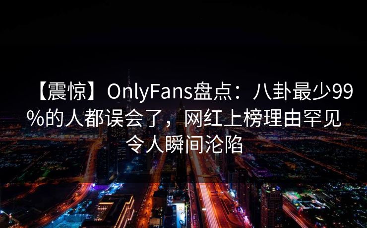 【震惊】OnlyFans盘点：八卦最少99%的人都误会了，网红上榜理由罕见令人瞬间沦陷