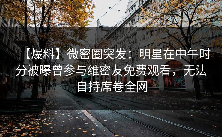 【爆料】微密圈突发:明星在中午时分被曝曾参与维密友免费观看,无法自持席卷全网 【爆料】微密圈突发:明星在中午时分被曝曾参与维密友免费观看,无法自持席卷全网