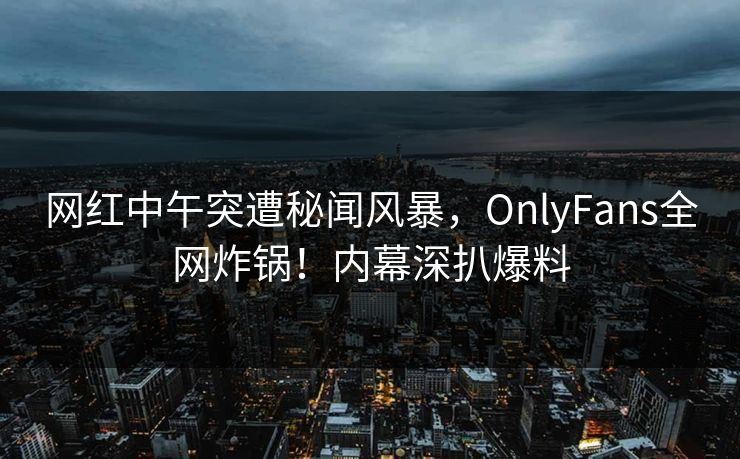网红中午突遭秘闻风暴，OnlyFans全网炸锅！内幕深扒爆料