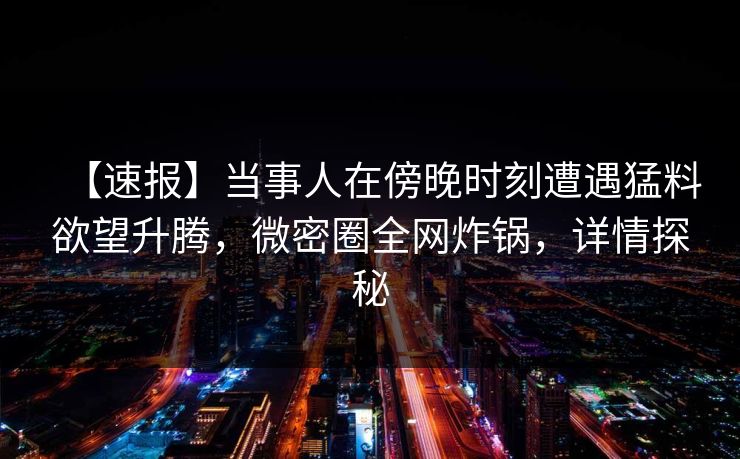 【速报】当事人在傍晚时刻遭遇猛料欲望升腾，微密圈全网炸锅，详情探秘
