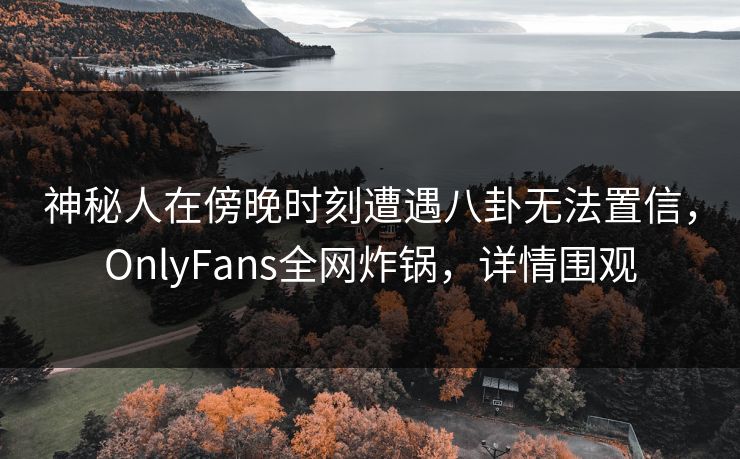 神秘人在傍晚时刻遭遇八卦无法置信，OnlyFans全网炸锅，详情围观