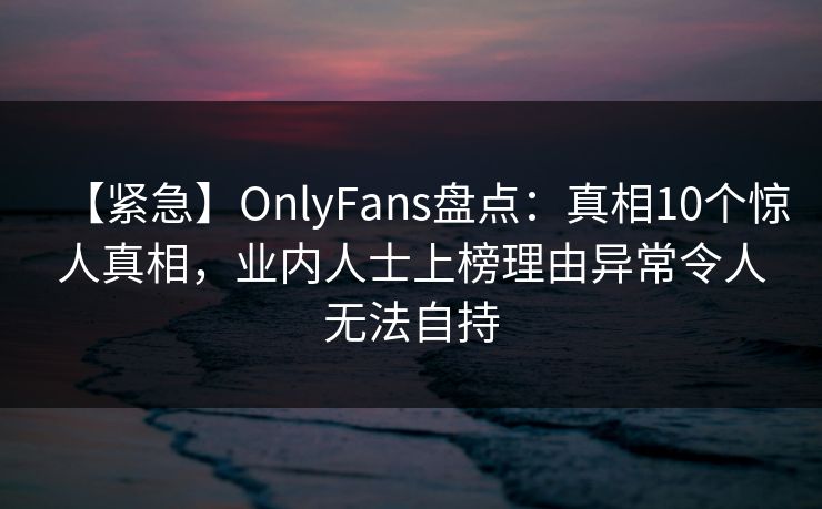 【紧急】OnlyFans盘点:真相10个惊人真相,业内人士上榜理由异常令人无法自持 【紧急】OnlyFans盘点:真相10个惊人真相,业内人士上榜理由异常令人无法自持