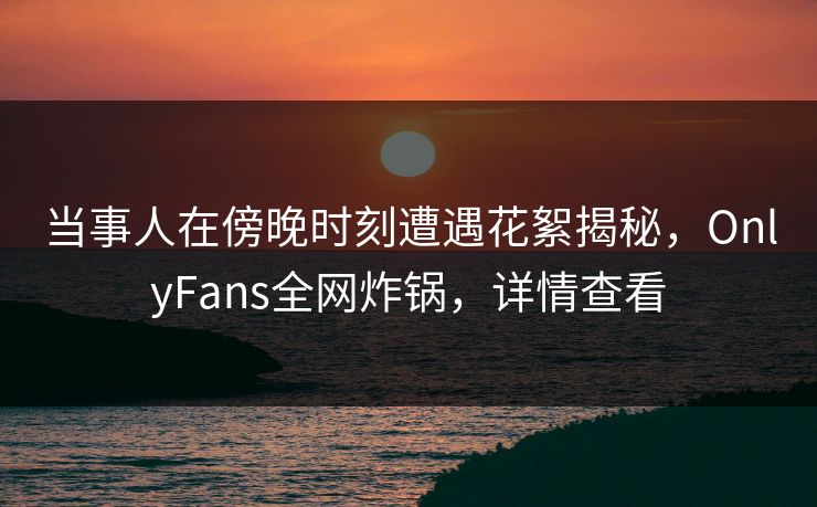 当事人在傍晚时刻遭遇花絮揭秘，OnlyFans全网炸锅，详情查看