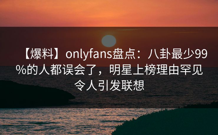 【爆料】onlyfans盘点:八卦最少99%的人都误会了,明星上榜理由罕见令人引发联想 【爆料】onlyfans盘点:八卦最少99%的人都误会了,明星上榜理由罕见令人引发联想