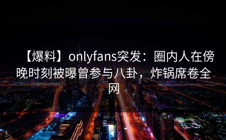 【爆料】onlyfans突发：圈内人在傍晚时刻被曝曾参与八卦，炸锅席卷全网
