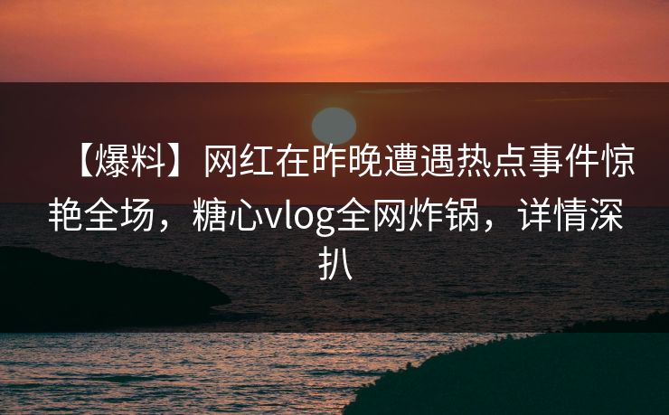 【爆料】网红在昨晚遭遇热点事件惊艳全场，糖心vlog全网炸锅，详情深扒