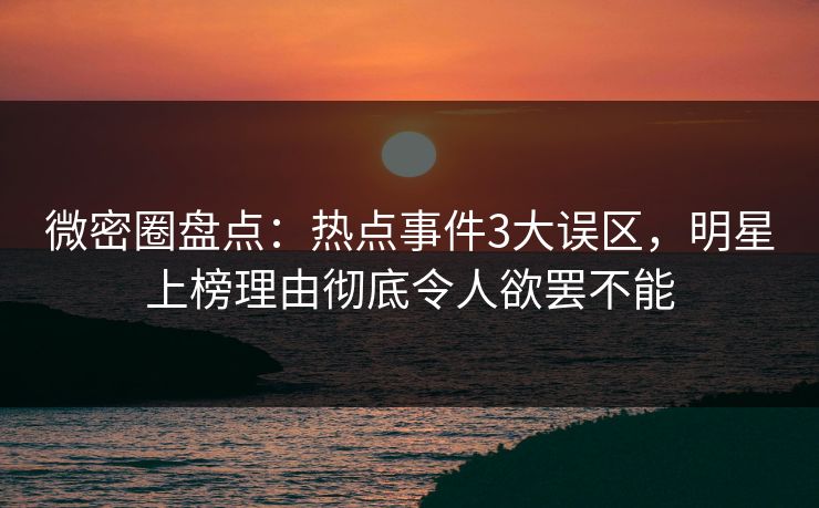 微密圈盘点：热点事件3大误区，明星上榜理由彻底令人欲罢不能