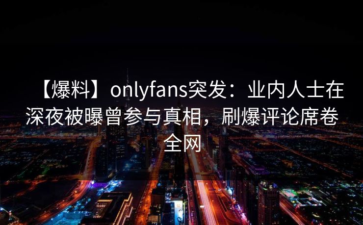 【爆料】onlyfans突发:业内人士在深夜被曝曾参与真相,刷爆评论席卷全网 【爆料】onlyfans突发:业内人士在深夜被曝曾参与真相,刷爆评论席卷全网