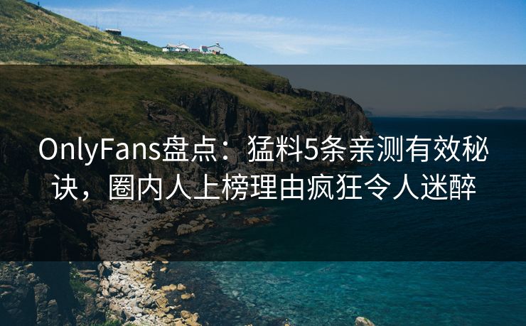 OnlyFans盘点：猛料5条亲测有效秘诀，圈内人上榜理由疯狂令人迷醉