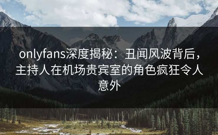 onlyfans深度揭秘：丑闻风波背后，主持人在机场贵宾室的角色疯狂令人意外