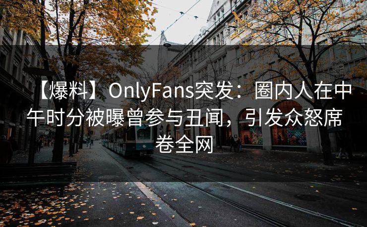 【爆料】OnlyFans突发：圈内人在中午时分被曝曾参与丑闻，引发众怒席卷全网