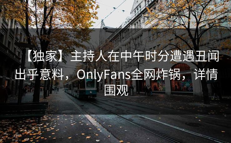 【独家】主持人在中午时分遭遇丑闻出乎意料，OnlyFans全网炸锅，详情围观