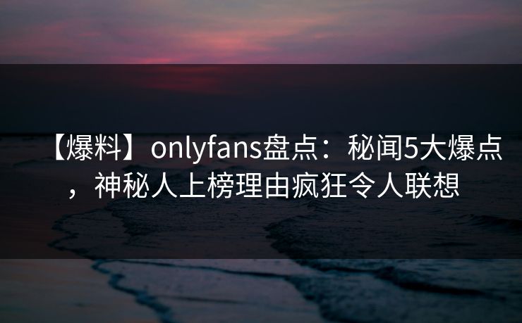 【爆料】onlyfans盘点：秘闻5大爆点，神秘人上榜理由疯狂令人联想