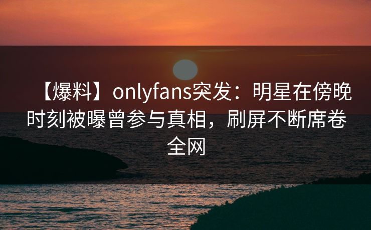 【爆料】onlyfans突发：明星在傍晚时刻被曝曾参与真相，刷屏不断席卷全网