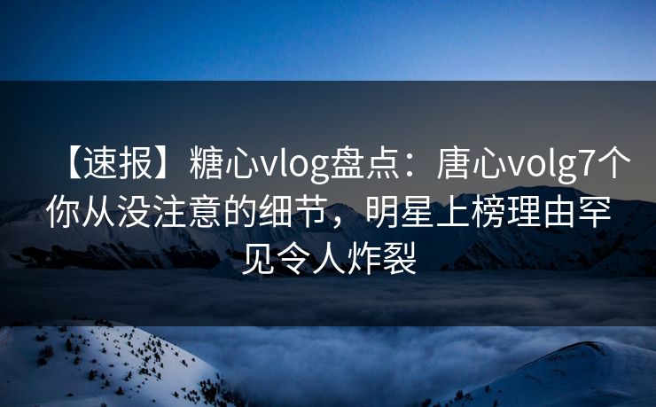 【速报】糖心vlog盘点：唐心volg7个你从没注意的细节，明星上榜理由罕见令人炸裂