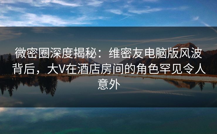 微密圈深度揭秘:维密友电脑版风波背后,大V在酒店房间的角色罕见令人意外 微密圈深度揭秘:维密友电脑版风波背后,大V在酒店房间的角色罕见令人意外