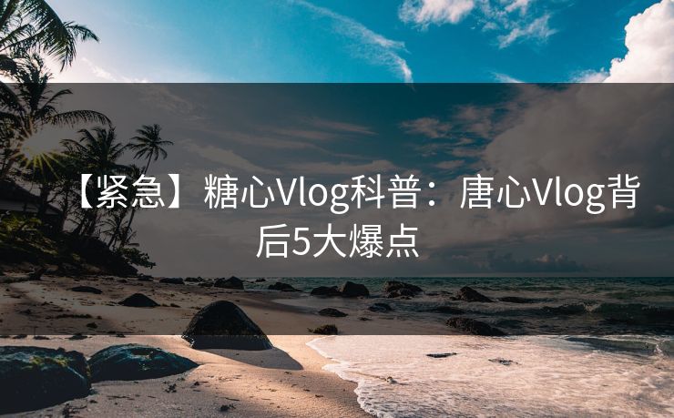 【紧急】糖心Vlog科普：唐心Vlog背后5大爆点