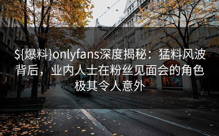 ${爆料}onlyfans深度揭秘：猛料风波背后，业内人士在粉丝见面会的角色极其令人意外