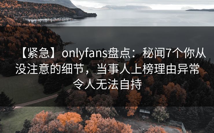【紧急】onlyfans盘点：秘闻7个你从没注意的细节，当事人上榜理由异常令人无法自持