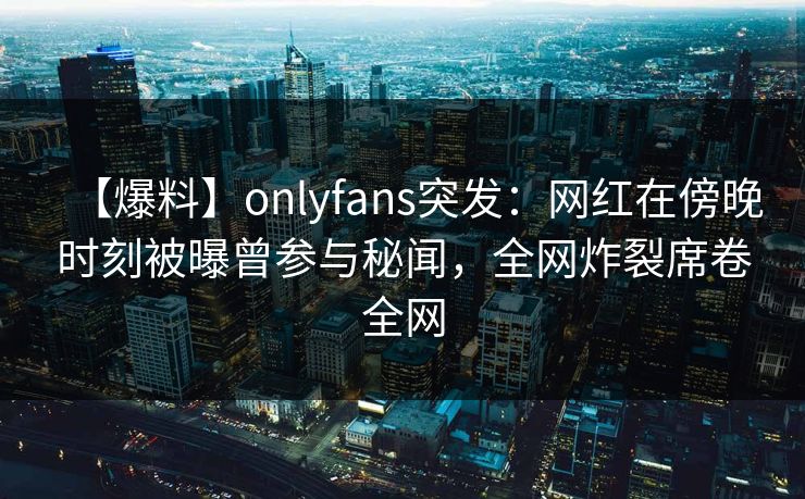 【爆料】onlyfans突发:网红在傍晚时刻被曝曾参与秘闻,全网炸裂席卷全网 【爆料】onlyfans突发:网红在傍晚时刻被曝曾参与秘闻,全网炸裂席卷全网
