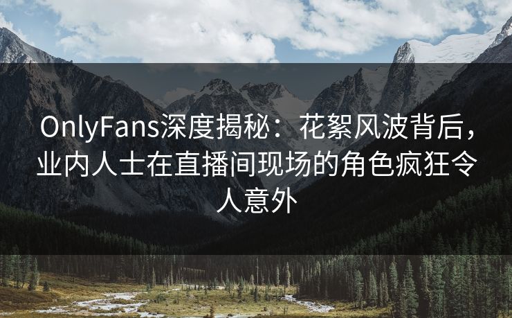 OnlyFans深度揭秘：花絮风波背后，业内人士在直播间现场的角色疯狂令人意外