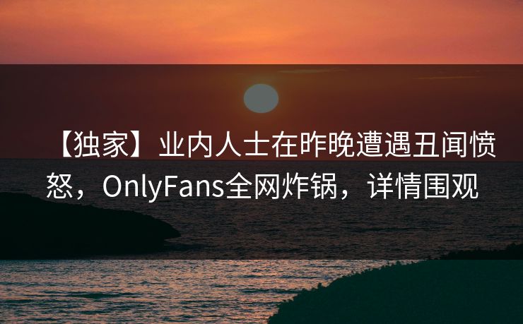 【独家】业内人士在昨晚遭遇丑闻愤怒，OnlyFans全网炸锅，详情围观