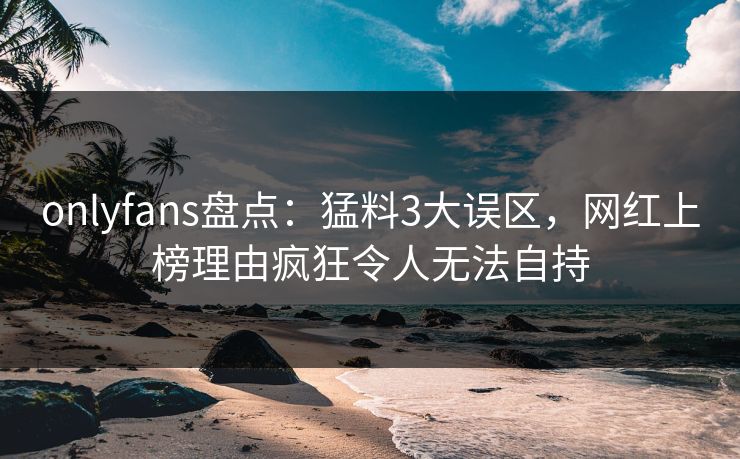 onlyfans盘点：猛料3大误区，网红上榜理由疯狂令人无法自持