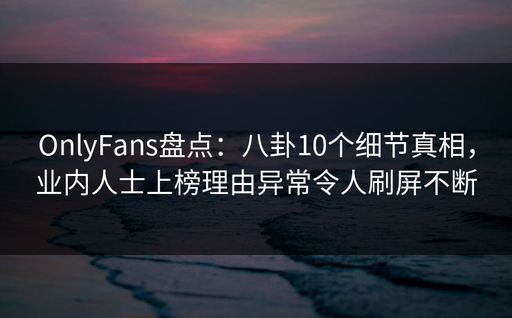 OnlyFans盘点：八卦10个细节真相，业内人士上榜理由异常令人刷屏不断